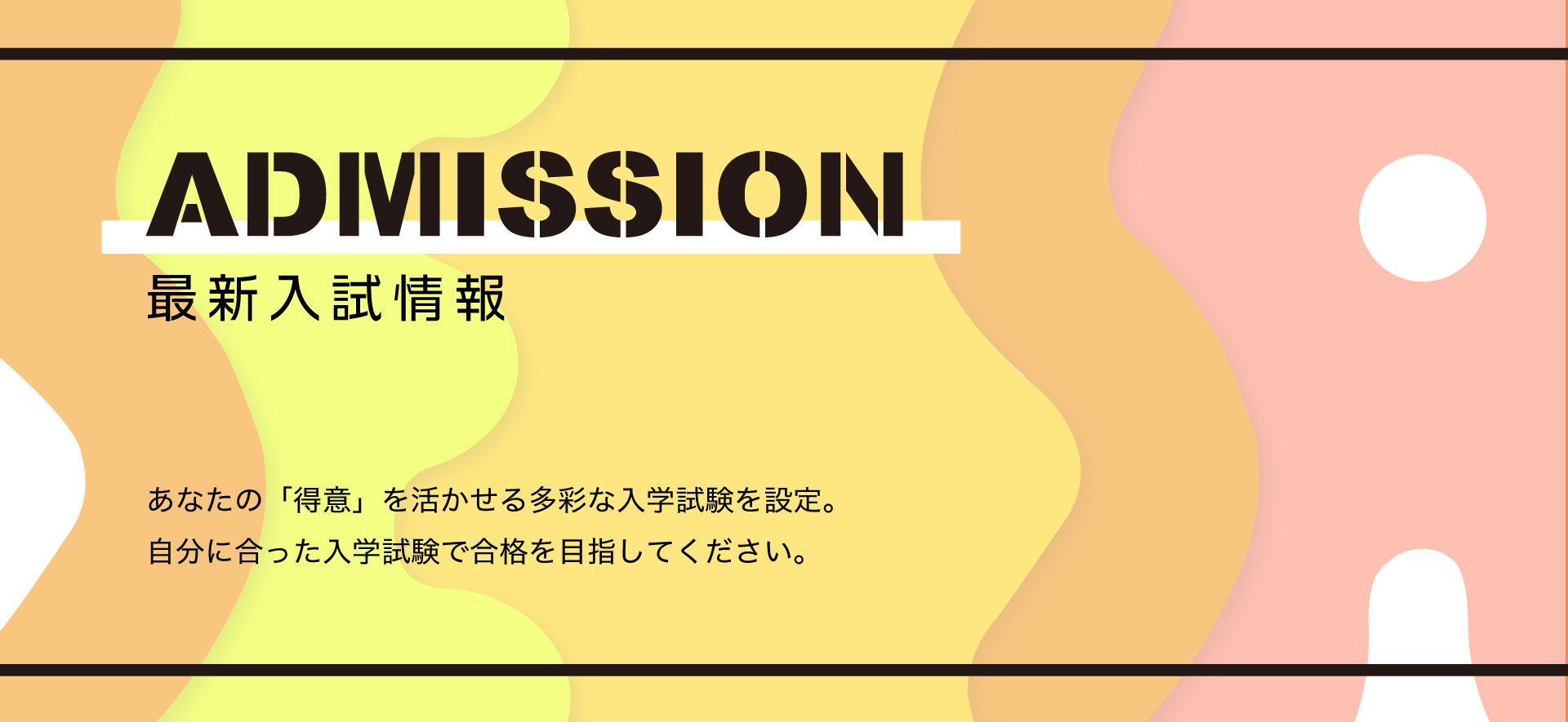 最新入試情報　あなたの得意を活かせる多彩な入学試験を設定。自分にあった入学試験で合格を目指してください。